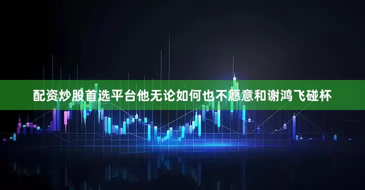 配资炒股首选平台他无论如何也不愿意和谢鸿飞碰杯
