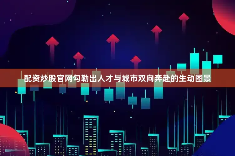 配资炒股官网勾勒出人才与城市双向奔赴的生动图景