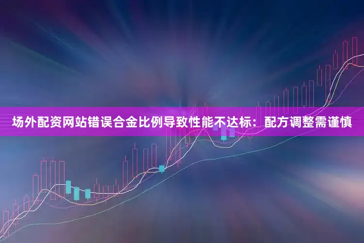 场外配资网站错误合金比例导致性能不达标：配方调整需谨慎