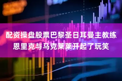 配资操盘股票巴黎圣日耳曼主教练恩里克与马克莱莱开起了玩笑