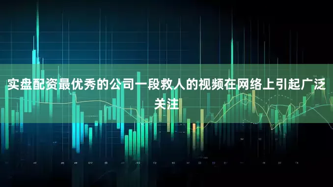 实盘配资最优秀的公司一段救人的视频在网络上引起广泛关注