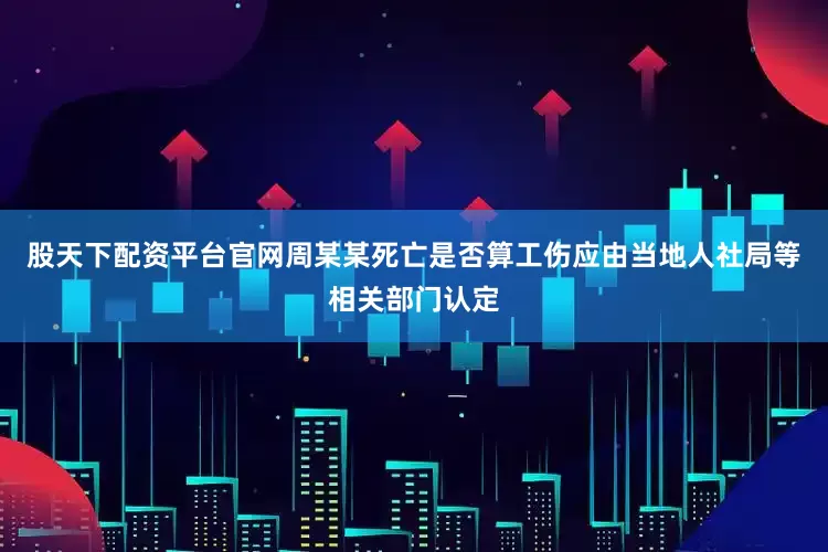 股天下配资平台官网周某某死亡是否算工伤应由当地人社局等相关部门认定