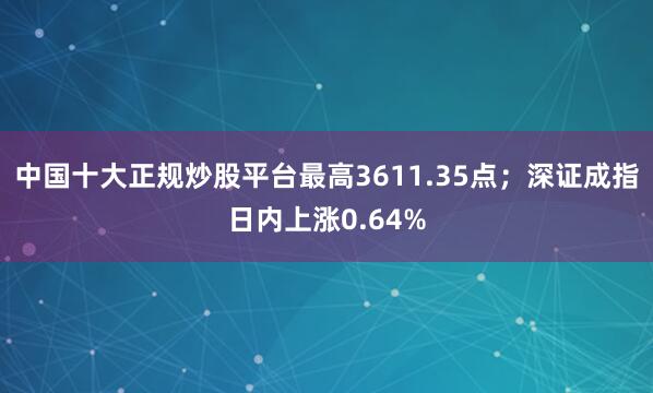 中国十大正规炒股平台最高3611.35点；深证成指日内上涨0.64%