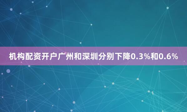 机构配资开户广州和深圳分别下降0.3%和0.6%