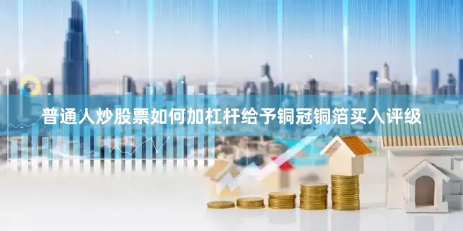 普通人炒股票如何加杠杆给予铜冠铜箔买入评级